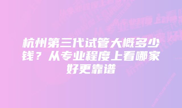 杭州第三代试管大概多少钱?从专业程度上看哪家好更靠谱