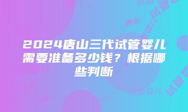 2024唐山三代试管婴儿需要准备多少钱？根据哪些判断