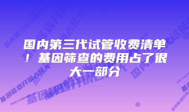 国内第三代试管收费清单!基因筛查的费用占了很大一部分