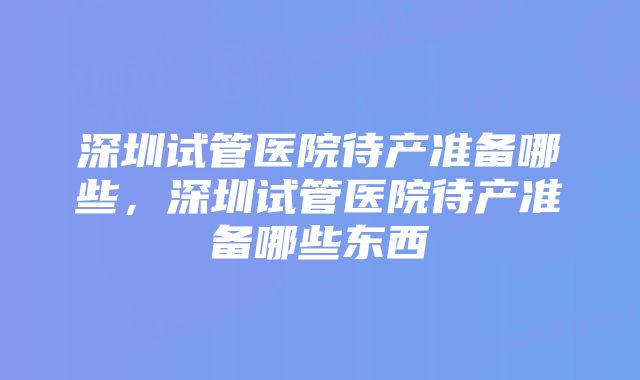 深圳试管医院待产准备哪些,深圳试管医院待产准备哪些东西