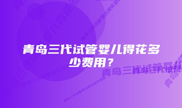 青岛三代试管婴儿得花多少费用?