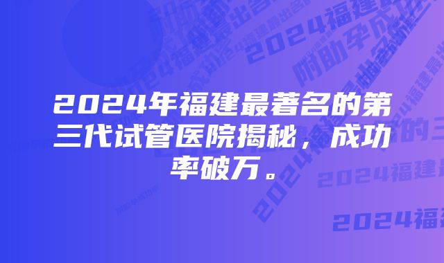 2024年福建最著名的第三代试管医院揭秘,成功率破万。