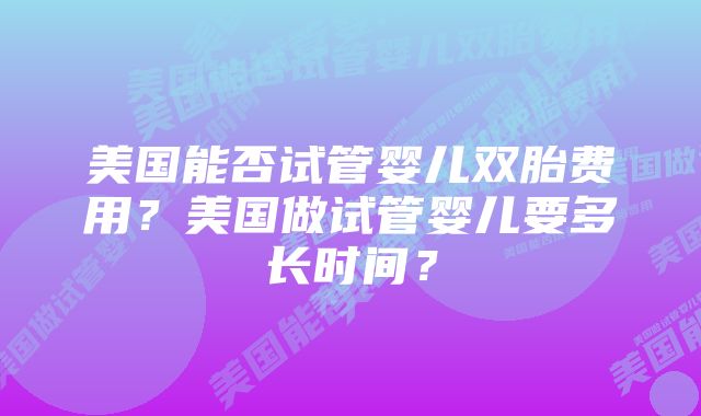 美国能否试管婴儿双胎费用?美国做试管婴儿要多长时间?
