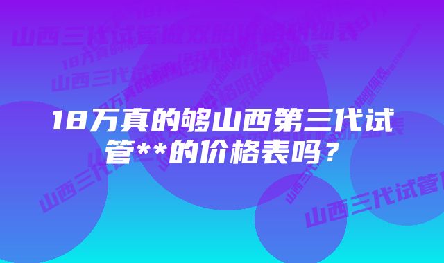 18万真的够山西第三代试管**的价格表吗?
