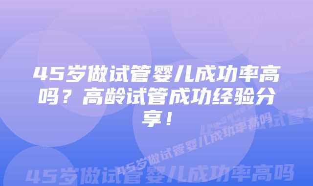 45岁做试管婴儿成功率高吗?高龄试管成功经验分享!