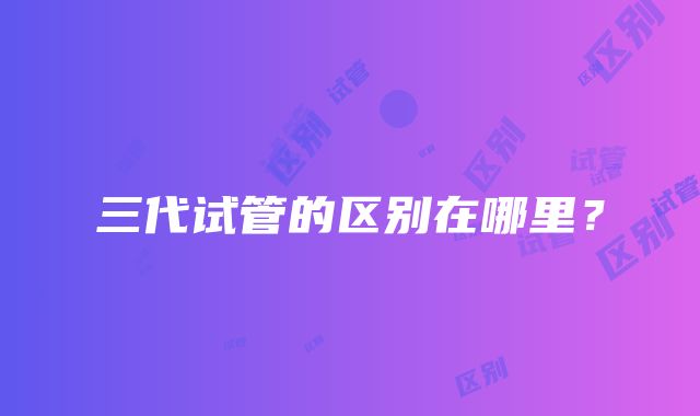 三代试管的区别在哪里?