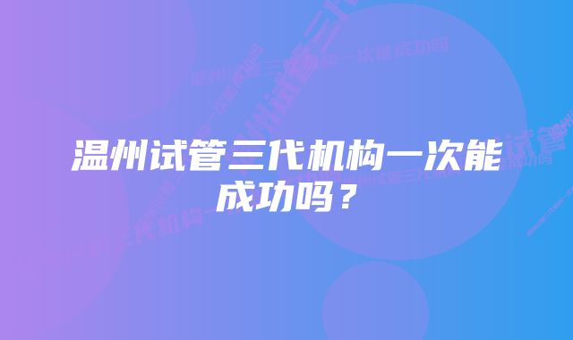 温州试管三代机构一次能成功吗?