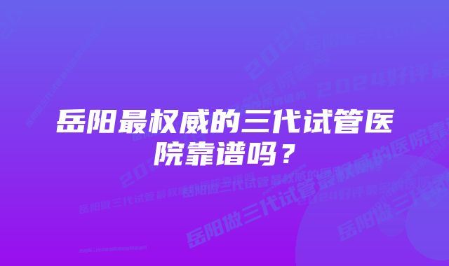 岳阳最权威的三代试管医院靠谱吗?