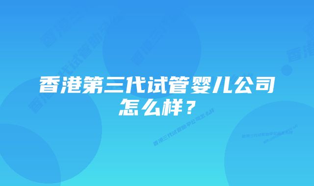 香港第三代试管婴儿公司怎么样?