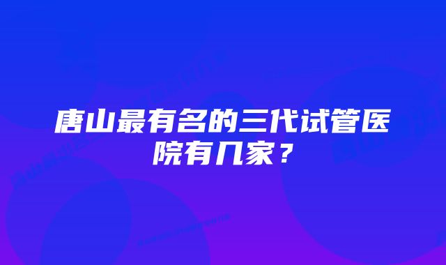 唐山最有名的三代试管医院有几家?