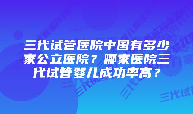三代试管医院中国有多少家公立医院?哪家医院三代试管婴儿成功率高?