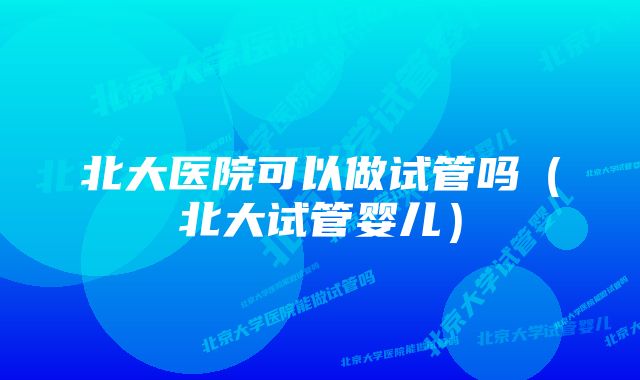 北大医院可以做试管吗(北大试管婴儿)