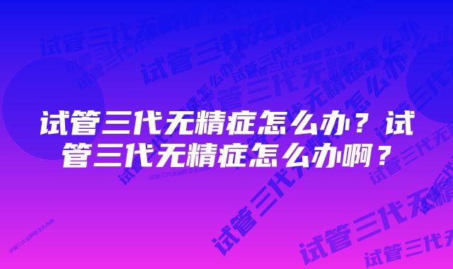 试管三代无精症怎么办?试管三代无精症怎么办啊?