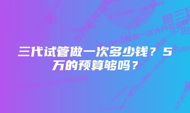 三代试管做一次多少钱?5万的预算够吗?