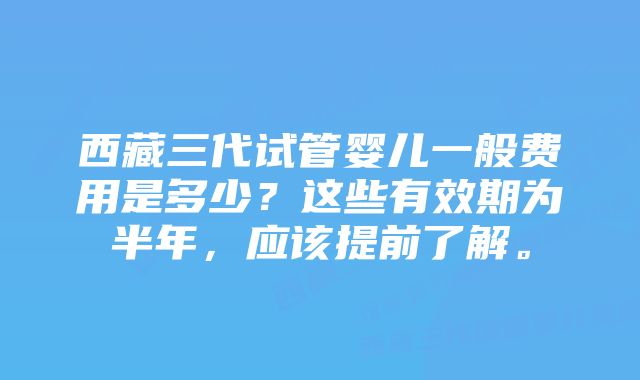 西藏三代试管婴儿一般费用是多少?这些有效期为半年,应该提前了解。