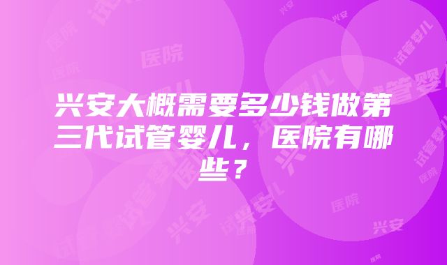 兴安大概需要多少钱做第三代试管婴儿,医院有哪些?