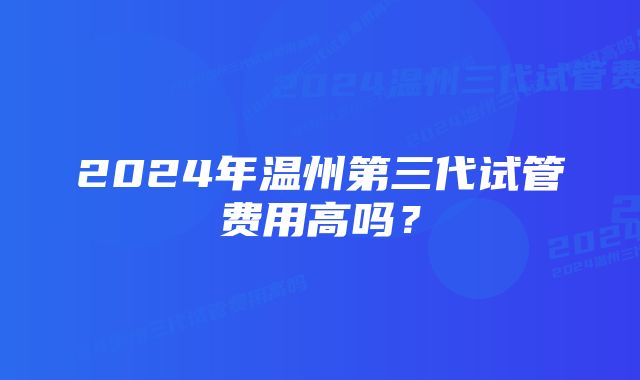 2024年温州第三代试管费用高吗?