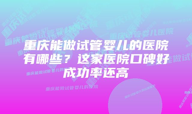 重庆能做试管婴儿的医院有哪些?这家医院口碑好成功率还高