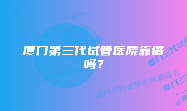厦门第三代试管医院靠谱吗？