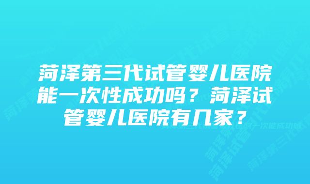 菏泽第三代试管婴儿医院能一次性成功吗?菏泽试管婴儿医院有几家?