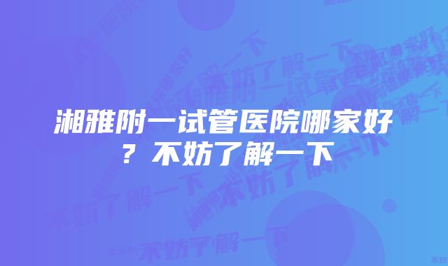湘雅附一试管医院哪家好？不妨了解一下