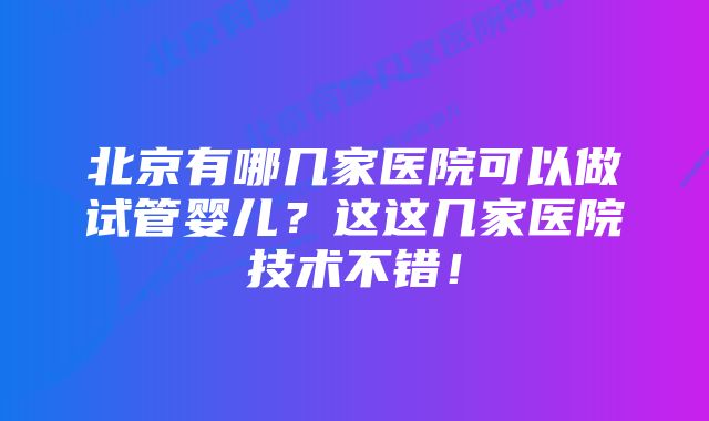 北京有哪几家医院可以做试管婴儿?这这几家医院技术不错!