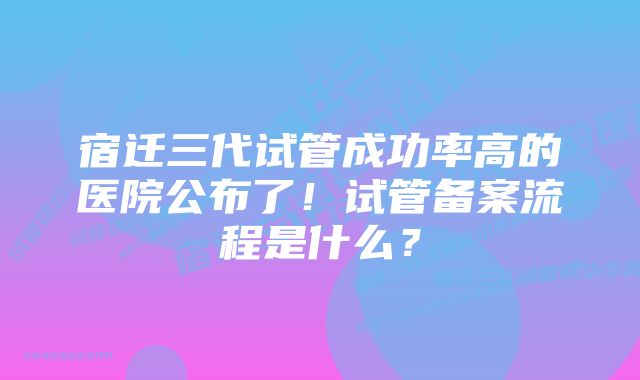 宿迁三代试管成功率高的医院公布了!试管备案流程是什么?