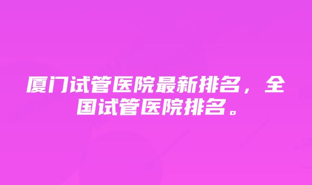 厦门试管医院最新排名,全国试管医院排名。