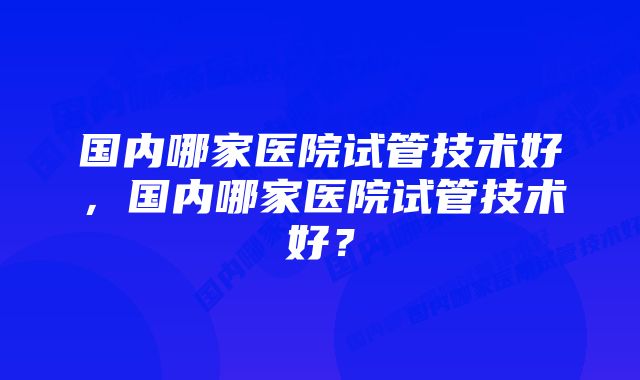 国内哪家医院试管技术好,国内哪家医院试管技术好?