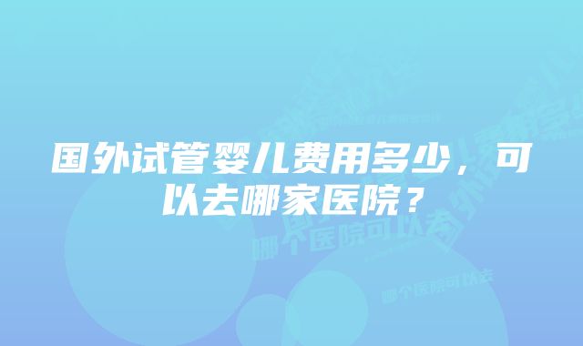 国外试管婴儿费用多少,可以去哪家医院?