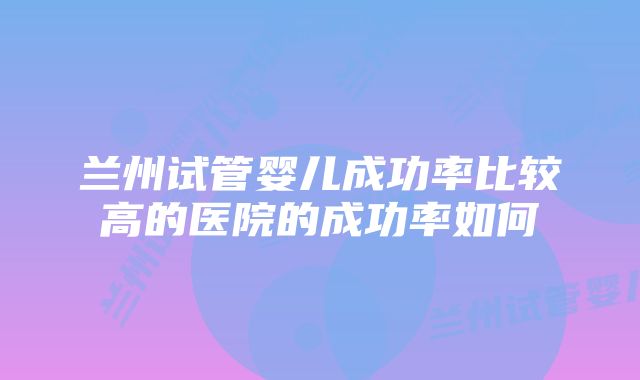 兰州试管婴儿成功率比较高的医院的成功率如何