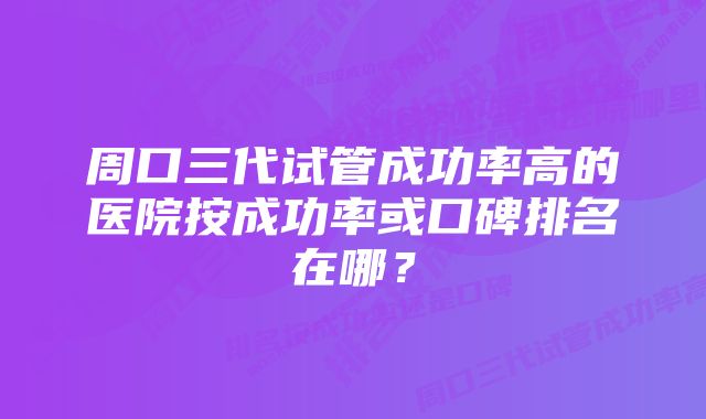周口三代试管成功率高的医院按成功率或口碑排名在哪?