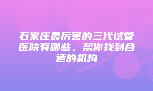 石家庄最厉害的三代试管医院有哪些,帮你找到合适的机构