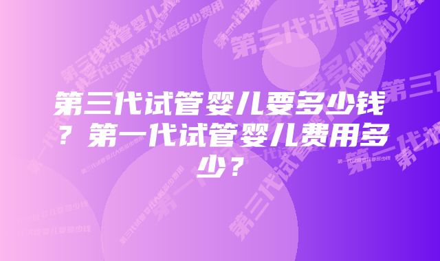 第三代试管婴儿要多少钱?第一代试管婴儿费用多少?