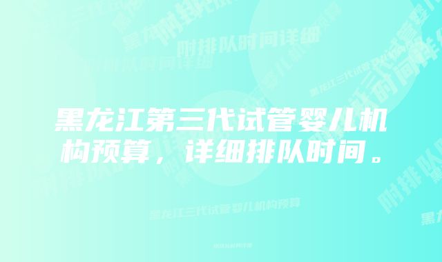 黑龙江第三代试管婴儿机构预算,详细排队时间。