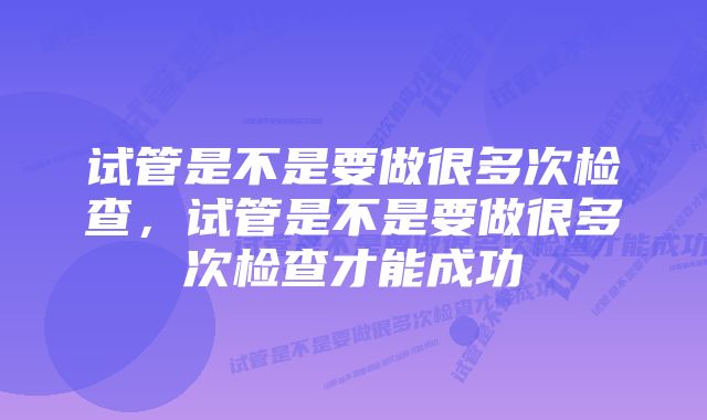 试管是不是要做很多次检查,试管是不是要做很多次检查才能成功