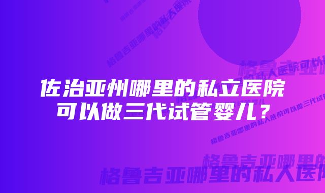 佐治亚州哪里的私立医院可以做三代试管婴儿?