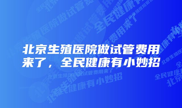 北京生殖医院做试管费用来了,全民健康有小妙招