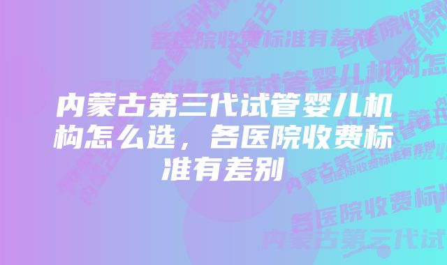 内蒙古第三代试管婴儿机构怎么选,各医院收费标准有差别