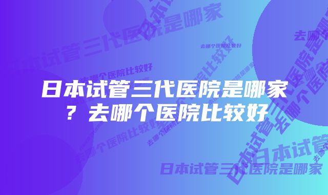 日本试管三代医院是哪家?去哪个医院比较好