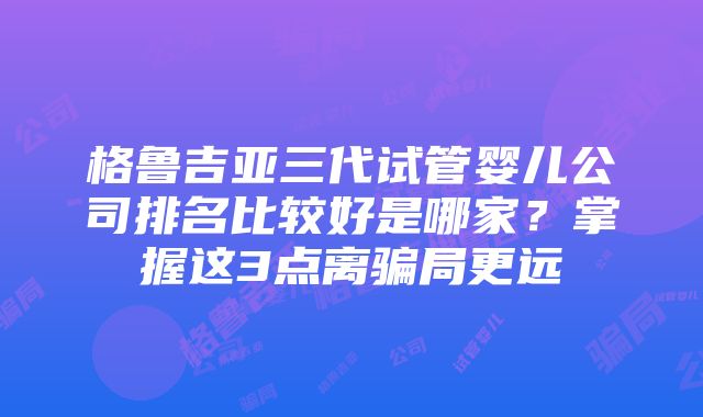 格鲁吉亚三代试管婴儿公司排名比较好是哪家?掌握这3点离骗局更远
