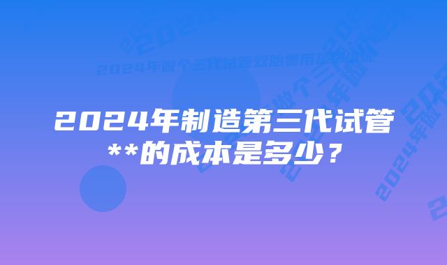 2024年制造第三代试管**的成本是多少?