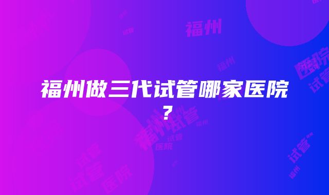 福州做三代试管哪家医院?