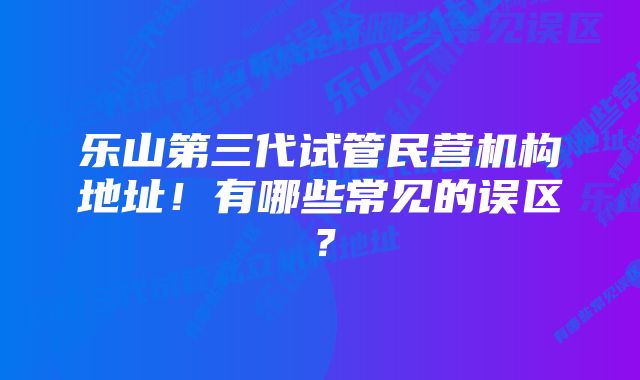 乐山第三代试管民营机构地址!有哪些常见的误区?