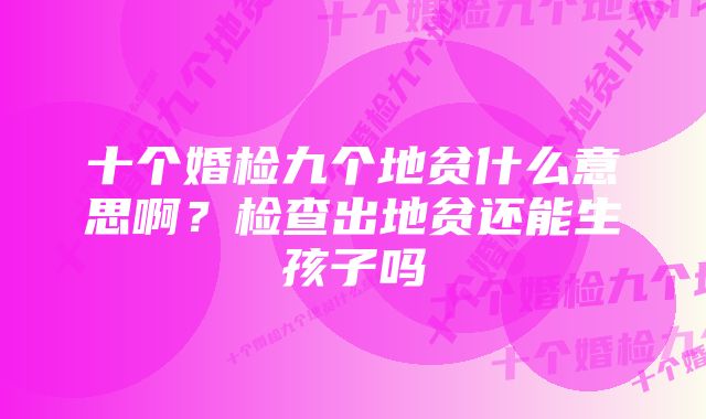 十个婚检九个地贫什么意思啊?检查出地贫还能生孩子吗