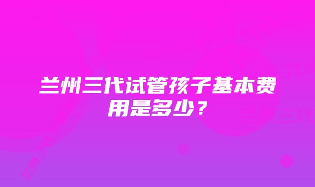 兰州三代试管孩子基本费用是多少?