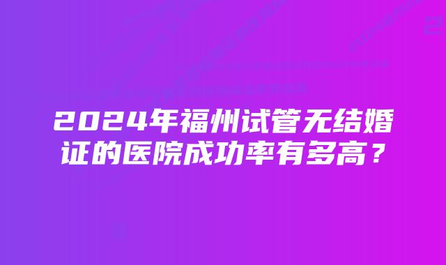 2024年福州试管无结婚证的医院成功率有多高?