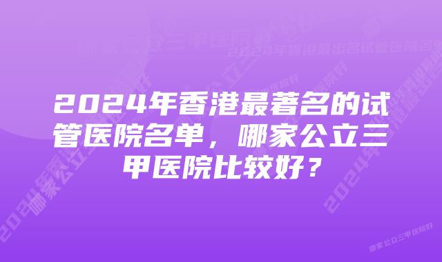 2024年香港最著名的试管医院名单,哪家公立三甲医院比较好?