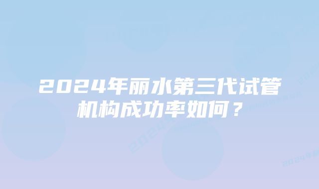 2024年丽水第三代试管机构成功率如何?