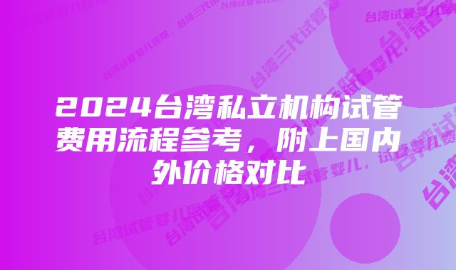 2024台湾私立机构试管费用流程参考,附上国内外价格对比